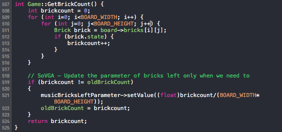 int Game::GetBrickCount() { int brickcount = 0; for (int i=0; i<BOARD_WIDTH; i++) { for (int j=0; j<BOARD_HEIGHT; j++) { Brick brick = board->bricks[i][j]; if (brick.state) { brickcount++; } } } // SoVGA - Update the parameter of bricks left only when we need to if (brickcount != oldBrickCount) { musicBricksLeftParameter->setValue((float)brickcount/(BOARD_WIDTH*BOARD_HEIGHT)); oldBrickCount = brickcount; } return brickcount; }